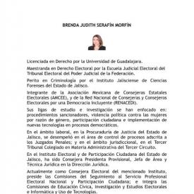 BRENDA JUDITH SERAFÍN MORFÍN. Licenciada en Derecho por la Universidad de Guadalajara. Maestranda en Derecho Electoral por la Escuela Judicial Electoral del Tribunal Electoral del Poder Judicial de la Federación. Consejera Electoral del IEPC Jalisco, donde se ha desempeñado como Consejera Presidenta Provisional. Integrante de la AMCEE y RENACEDI. Líneas de investigación: violencia política contra las mujeres, participación ciudadana e implementación de nuevas tecnologías en procesos democráticos.